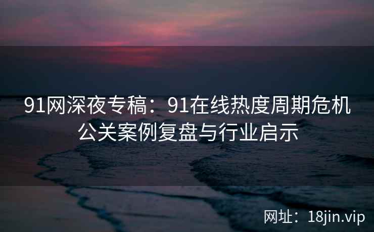 91网深夜专稿：91在线热度周期危机公关案例复盘与行业启示