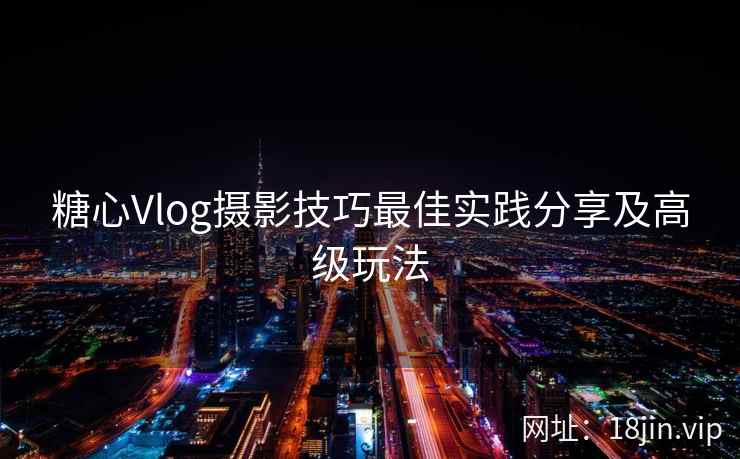 糖心Vlog摄影技巧最佳实践分享及高级玩法