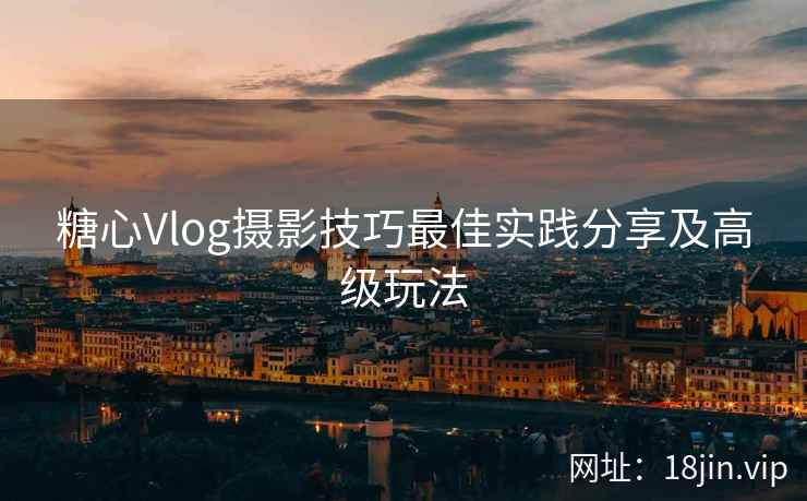 糖心Vlog摄影技巧最佳实践分享及高级玩法