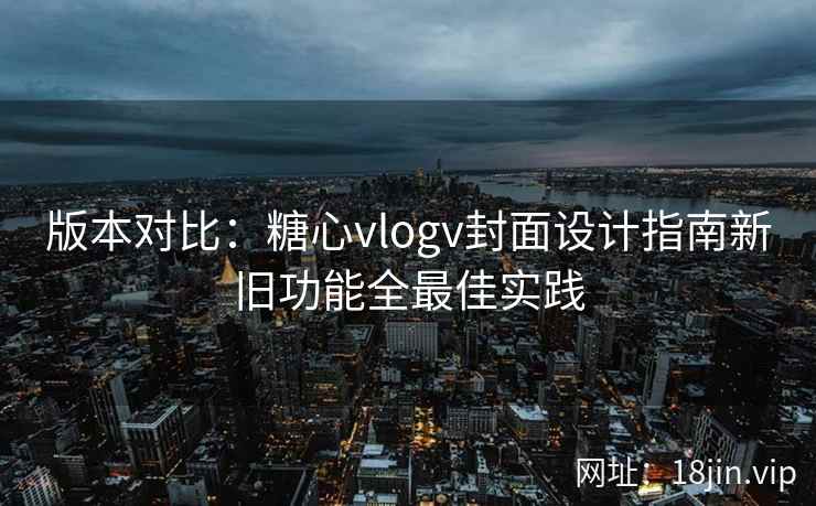 版本对比：糖心vlogv封面设计指南新旧功能全最佳实践