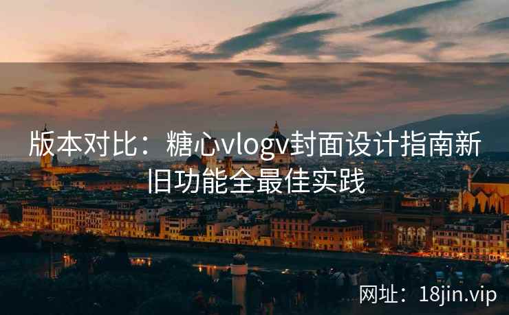 版本对比：糖心vlogv封面设计指南新旧功能全最佳实践