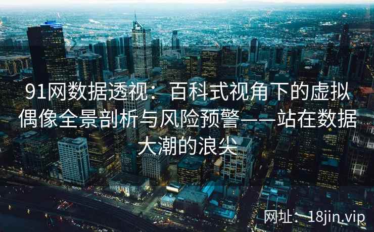 91网数据透视：百科式视角下的虚拟偶像全景剖析与风险预警——站在数据大潮的浪尖