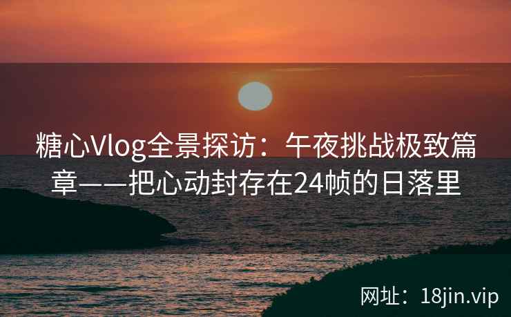 糖心Vlog全景探访：午夜挑战极致篇章——把心动封存在24帧的日落里