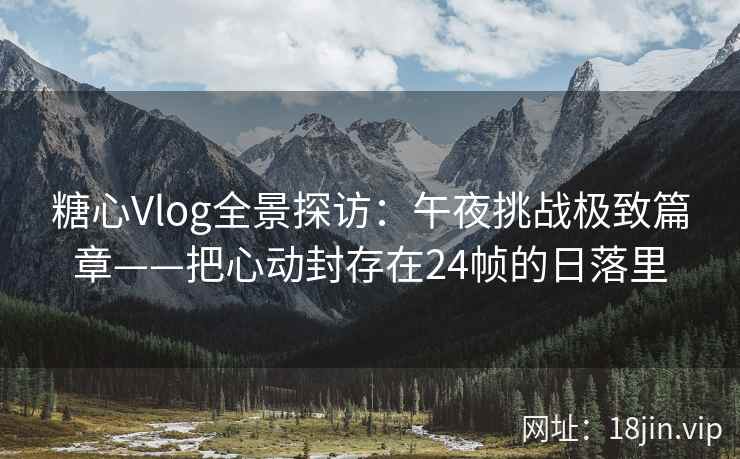糖心Vlog全景探访：午夜挑战极致篇章——把心动封存在24帧的日落里  第2张