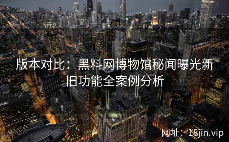 版本对比：黑料网博物馆秘闻曝光新旧功能全案例分析  第2张