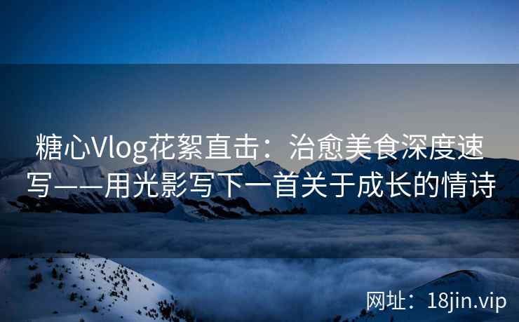 糖心Vlog花絮直击：治愈美食深度速写——用光影写下一首关于成长的情诗  第2张