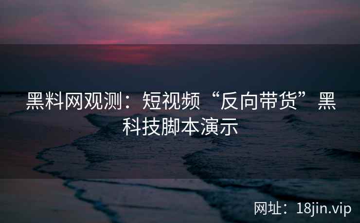 黑料网观测：短视频“反向带货”黑科技脚本演示