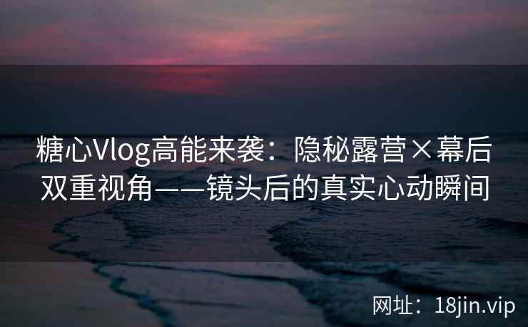 糖心Vlog高能来袭：隐秘露营×幕后双重视角——镜头后的真实心动瞬间