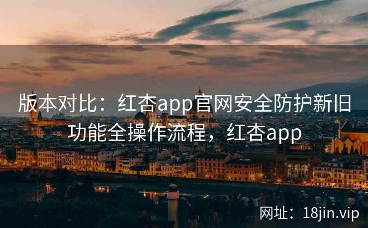 版本对比：红杏app官网安全防护新旧功能全操作流程，红杏app