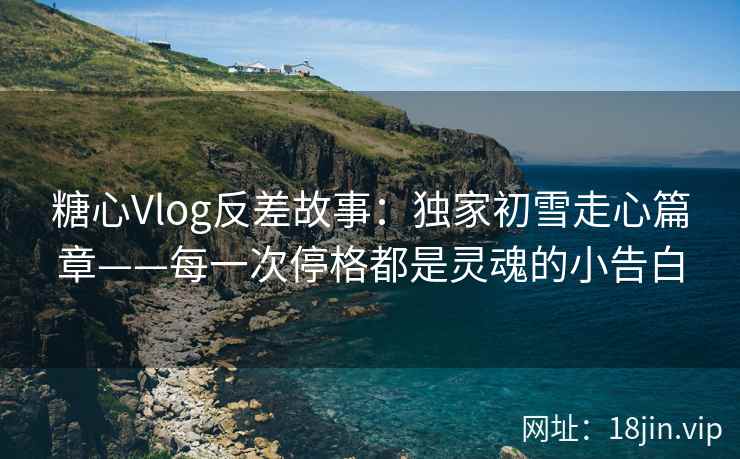 糖心Vlog反差故事：独家初雪走心篇章——每一次停格都是灵魂的小告白