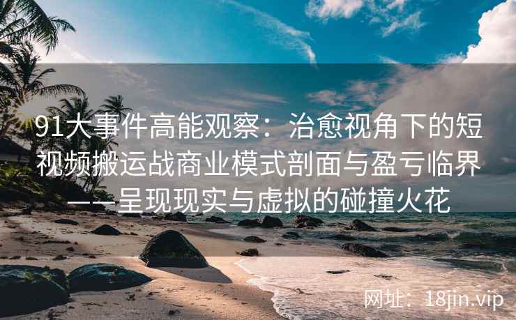 91大事件高能观察：治愈视角下的短视频搬运战商业模式剖面与盈亏临界——呈现现实与虚拟的碰撞火花