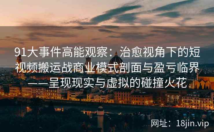 91大事件高能观察：治愈视角下的短视频搬运战商业模式剖面与盈亏临界——呈现现实与虚拟的碰撞火花  第2张