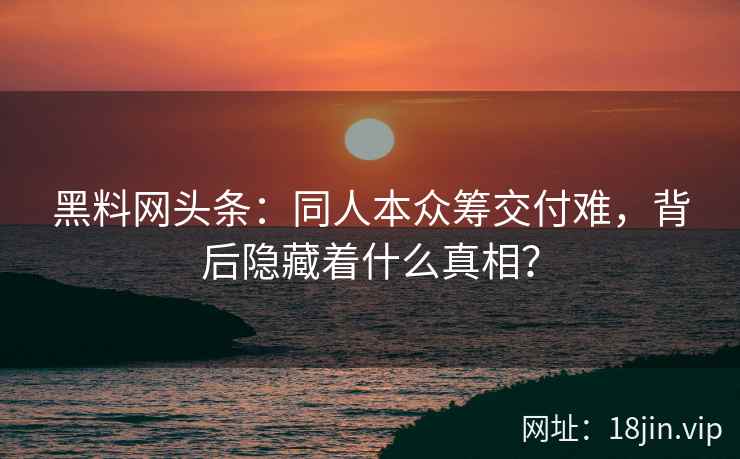 黑料网头条：同人本众筹交付难，背后隐藏着什么真相？