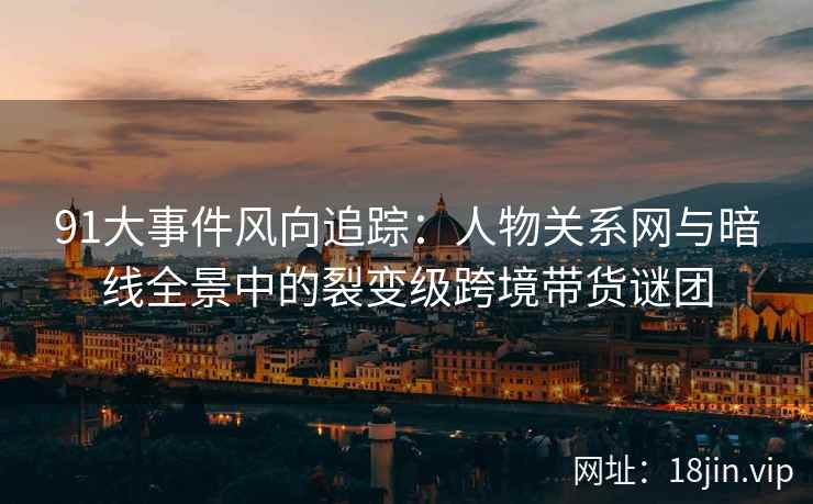 91大事件风向追踪：人物关系网与暗线全景中的裂变级跨境带货谜团  第1张
