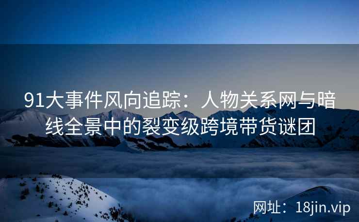 91大事件风向追踪：人物关系网与暗线全景中的裂变级跨境带货谜团  第2张