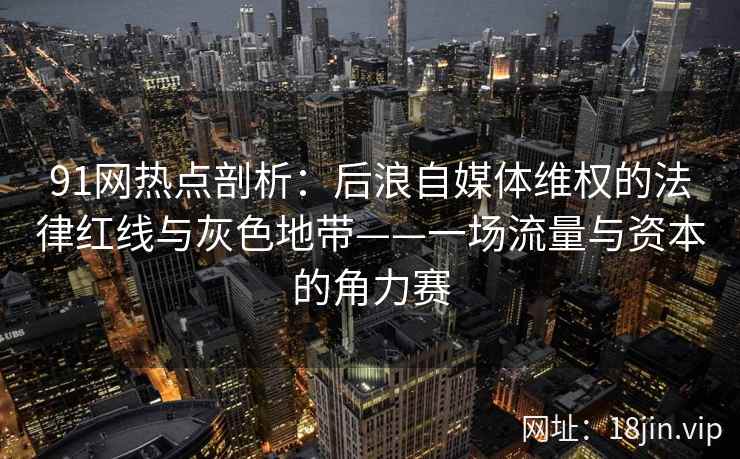 91网热点剖析：后浪自媒体维权的法律红线与灰色地带——一场流量与资本的角力赛  第2张