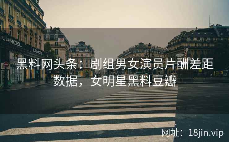 黑料网头条：剧组男女演员片酬差距数据，女明星黑料豆瓣  第2张