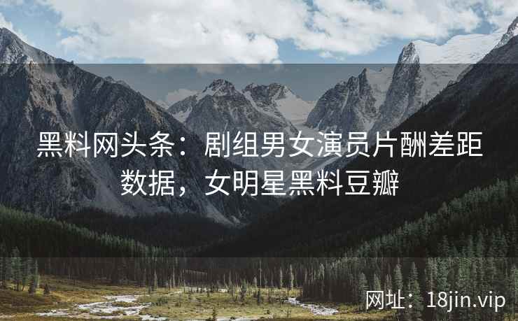 黑料网头条：剧组男女演员片酬差距数据，女明星黑料豆瓣  第1张