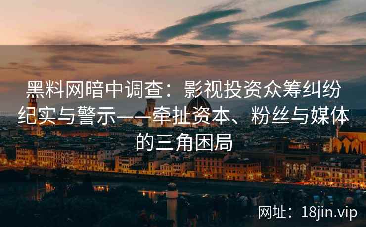 黑料网暗中调查：影视投资众筹纠纷纪实与警示——牵扯资本、粉丝与媒体的三角困局