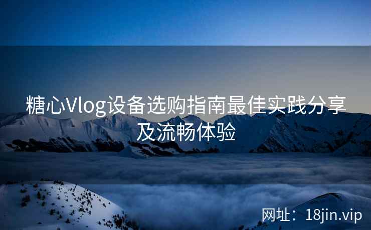 糖心Vlog设备选购指南最佳实践分享及流畅体验  第2张