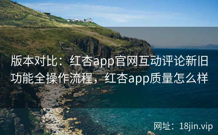版本对比：红杏app官网互动评论新旧功能全操作流程，红杏app质量怎么样
