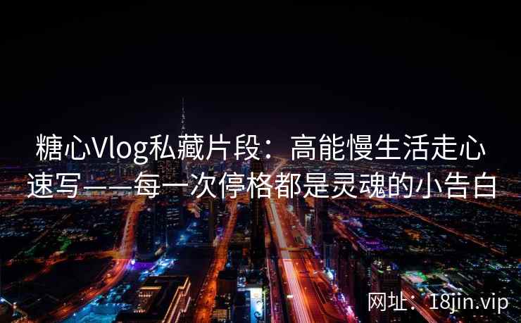 糖心Vlog私藏片段：高能慢生活走心速写——每一次停格都是灵魂的小告白