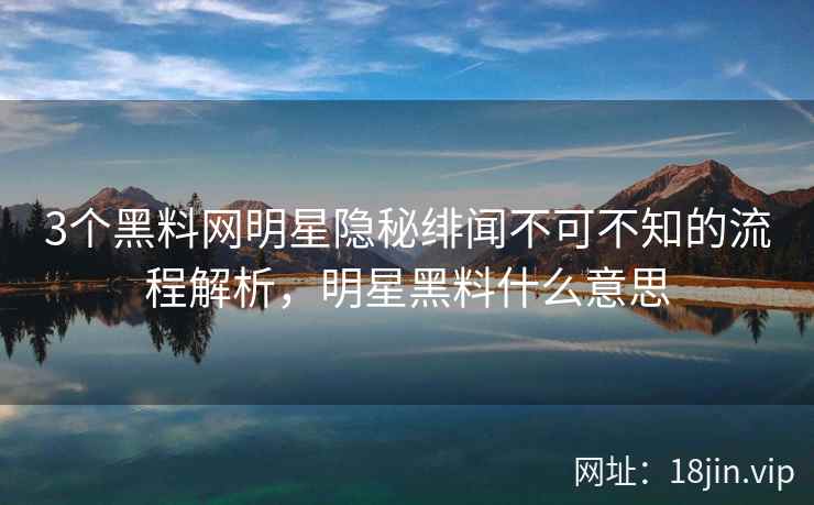 3个黑料网明星隐秘绯闻不可不知的流程解析，明星黑料什么意思