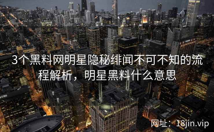 3个黑料网明星隐秘绯闻不可不知的流程解析，明星黑料什么意思  第2张