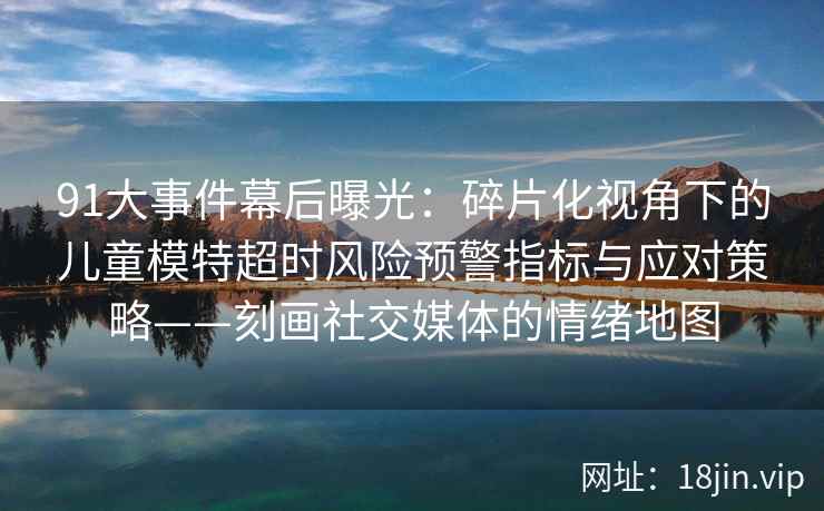 91大事件幕后曝光：碎片化视角下的儿童模特超时风险预警指标与应对策略——刻画社交媒体的情绪地图  第2张