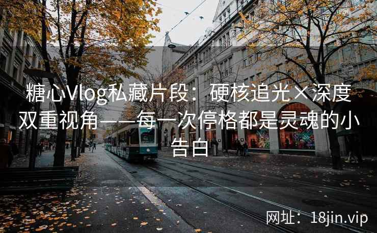 糖心Vlog私藏片段：硬核追光×深度双重视角——每一次停格都是灵魂的小告白