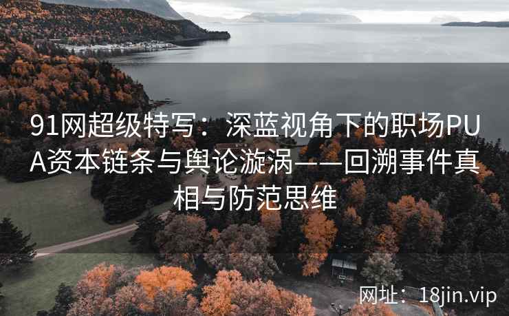 91网超级特写：深蓝视角下的职场PUA资本链条与舆论漩涡——回溯事件真相与防范思维