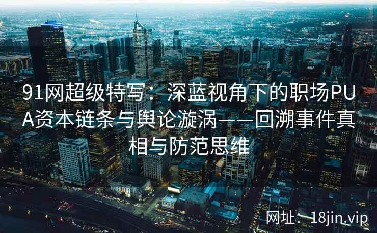 91网超级特写：深蓝视角下的职场PUA资本链条与舆论漩涡——回溯事件真相与防范思维  第2张