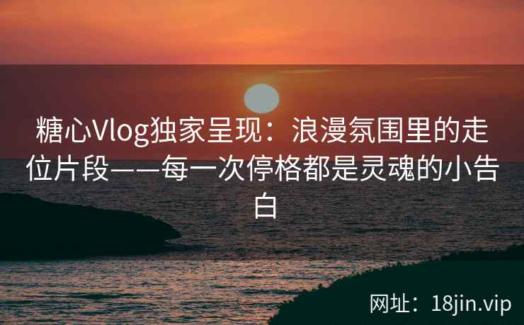 糖心Vlog独家呈现：浪漫氛围里的走位片段——每一次停格都是灵魂的小告白