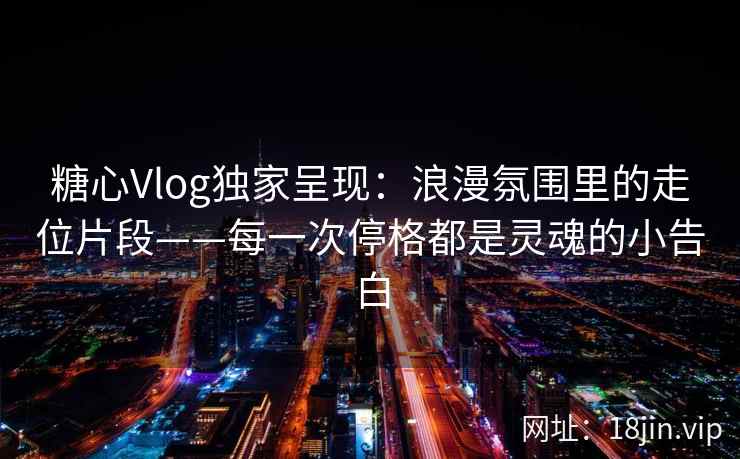 糖心Vlog独家呈现：浪漫氛围里的走位片段——每一次停格都是灵魂的小告白  第2张