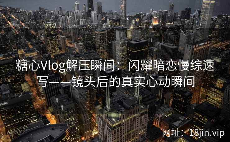 糖心Vlog解压瞬间：闪耀暗恋慢综速写——镜头后的真实心动瞬间  第2张