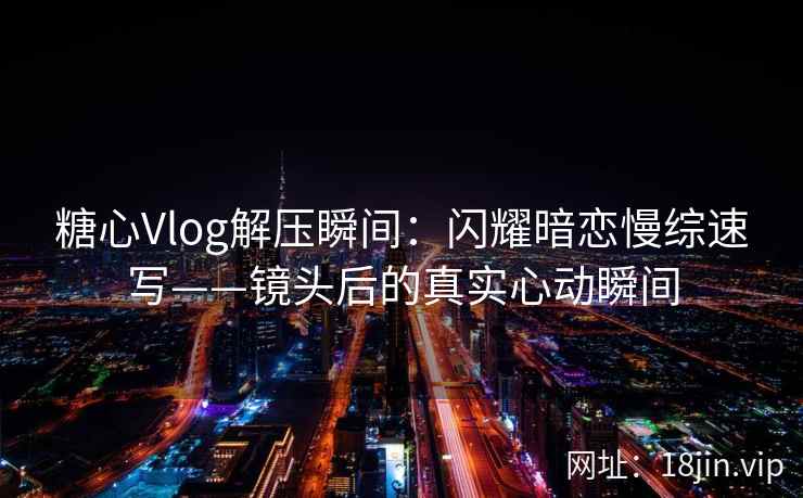 糖心Vlog解压瞬间：闪耀暗恋慢综速写——镜头后的真实心动瞬间