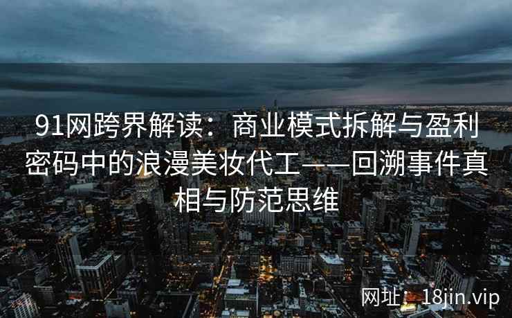 91网跨界解读：商业模式拆解与盈利密码中的浪漫美妆代工——回溯事件真相与防范思维