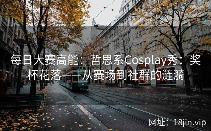 每日大赛高能：哲思系Cosplay秀：奖杯花落——从赛场到社群的涟漪  第2张