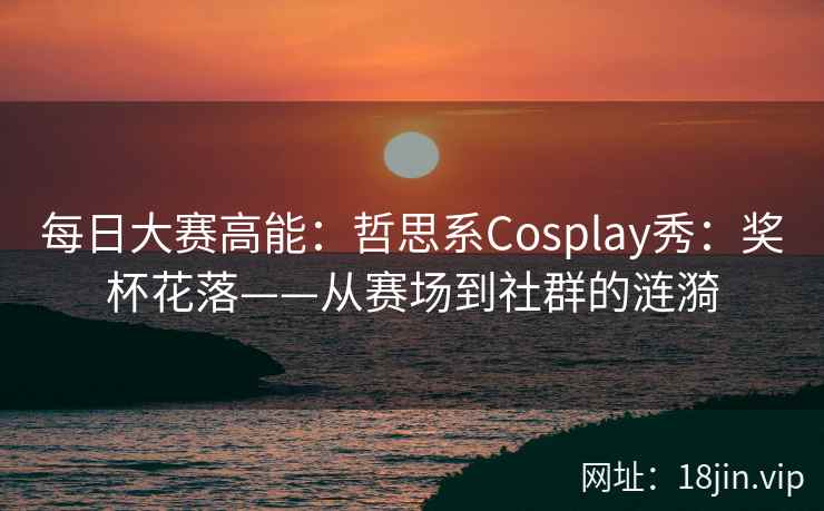 每日大赛高能：哲思系Cosplay秀：奖杯花落——从赛场到社群的涟漪