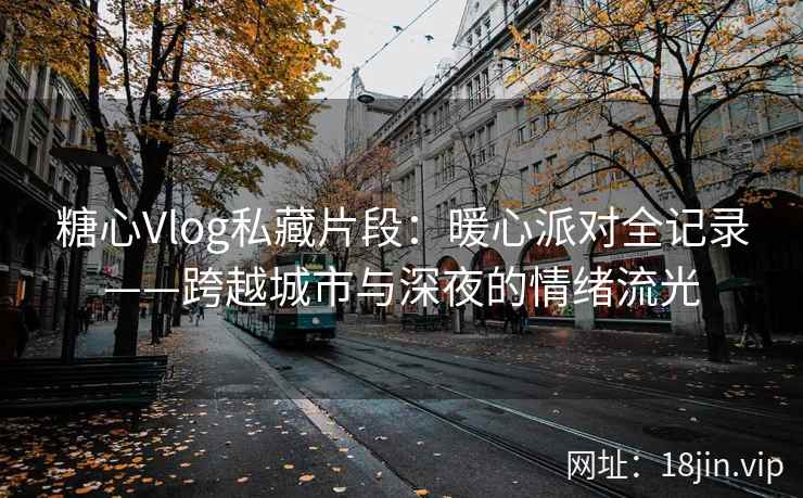糖心Vlog私藏片段：暖心派对全记录——跨越城市与深夜的情绪流光