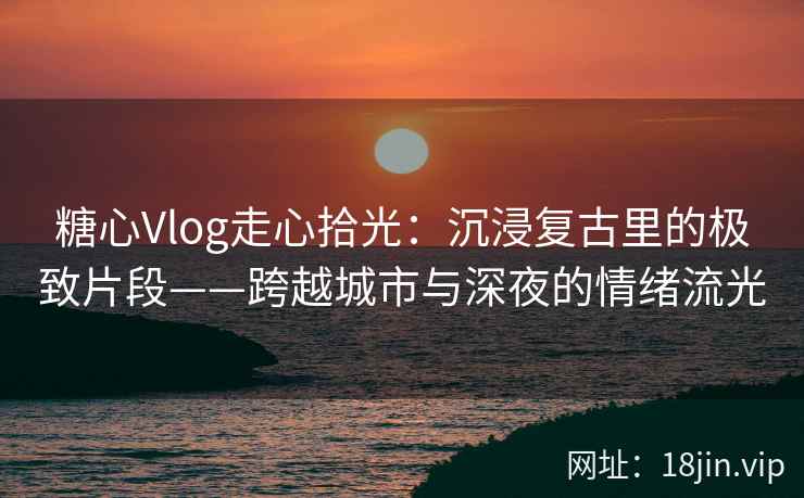 糖心Vlog走心拾光：沉浸复古里的极致片段——跨越城市与深夜的情绪流光