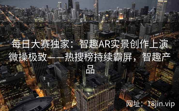 每日大赛独家：智趣AR实景创作上演微操极致——热搜榜持续霸屏，智趣产品