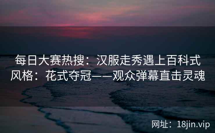 每日大赛热搜：汉服走秀遇上百科式风格：花式夺冠——观众弹幕直击灵魂  第2张