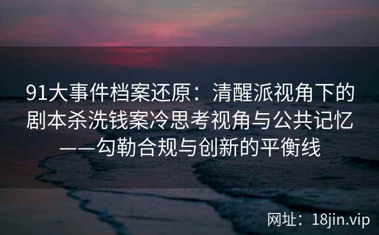 91大事件档案还原：清醒派视角下的剧本杀洗钱案冷思考视角与公共记忆——勾勒合规与创新的平衡线