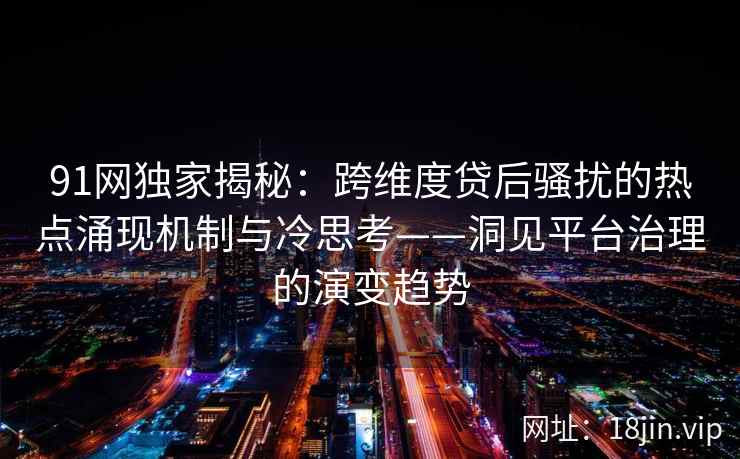 91网独家揭秘：跨维度贷后骚扰的热点涌现机制与冷思考——洞见平台治理的演变趋势