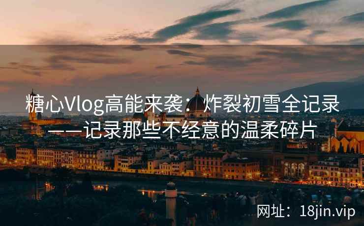 糖心Vlog高能来袭：炸裂初雪全记录——记录那些不经意的温柔碎片