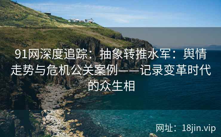91网深度追踪：抽象转推水军：舆情走势与危机公关案例——记录变革时代的众生相