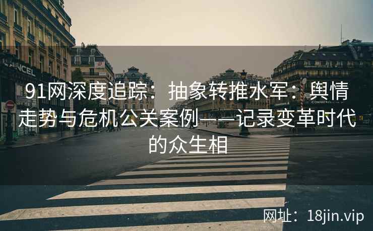91网深度追踪：抽象转推水军：舆情走势与危机公关案例——记录变革时代的众生相