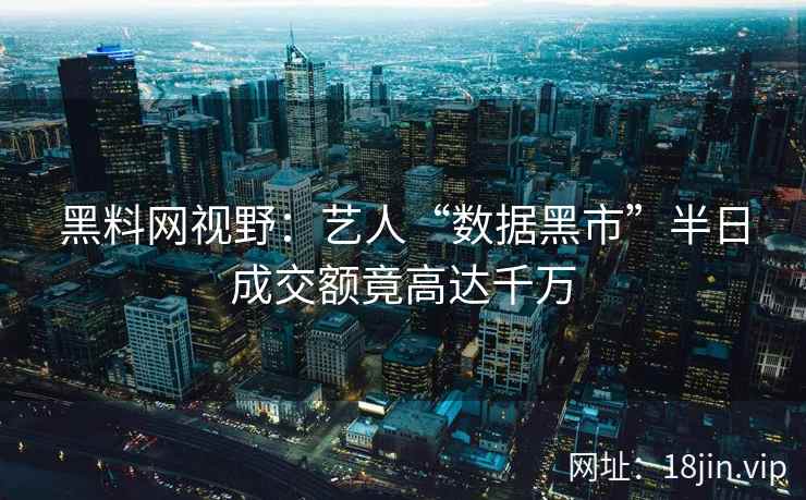 黑料网视野：艺人“数据黑市”半日成交额竟高达千万