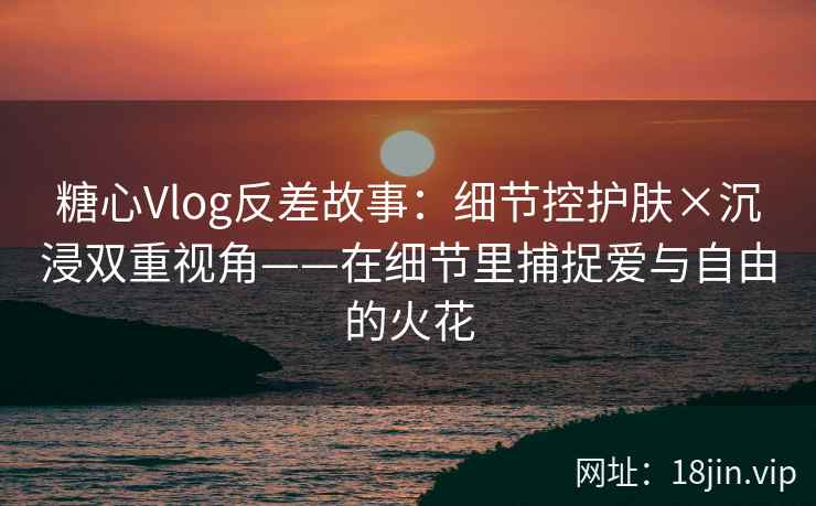 糖心Vlog反差故事：细节控护肤×沉浸双重视角——在细节里捕捉爱与自由的火花